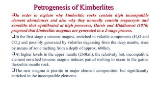 In order to explain why kimberlitic rocks contain high incompatible
element abundances and also why they normally contain megacrysts and
xenoliths that equilibrated at high pressures, Harris and Middlemost (1970)
proposed that kimberlitic magmas are generated in a 2-stage process.
In the first stage a tenuous magma, enriched in volatile components (H2O and
CO2) and possibly generated by volatiles degassing from the deep mantle, rises
by means of zone melting from a depth of approx. 600km.
At higher levels in the upper mantle (260km), the relatively hot, incompatible
element enriched tenuous magma induces partial melting to occur in the garnet
lherzolite mantle rock.
The new magma is picritic in major element composition, but significantly
enriched in the incompatible elements.
Petrogenesis of KimberlitesPetrogenesis of Kimberlites
 
