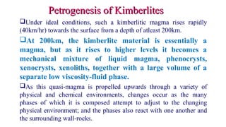 Under ideal conditions, such a kimberlitic magma rises rapidly
(40km/hr) towards the surface from a depth of atleast 200km.
At 200km, the kimberlite material is essentially a
magma, but as it rises to higher levels it becomes a
mechanical mixture of liquid magma, phenocrysts,
xenocrysts, xenoliths, together with a large volume of a
separate low viscosity-fluid phase.
As this quasi-magma is propelled upwards through a variety of
physical and chemical environments, changes occur as the many
phases of which it is composed attempt to adjust to the changing
physical environment; and the phases also react with one another and
the surrounding wall-rocks.
Petrogenesis of KimberlitesPetrogenesis of Kimberlites
 