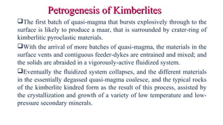 The first batch of quasi-magma that bursts explosively through to the
surface is likely to produce a maar, that is surrounded by crater-ring of
kimberlitic pyroclastic materials.
With the arrival of more batches of quasi-magma, the materials in the
surface vents and contiguous feeder-dykes are entrained and mixed; and
the solids are abraided in a vigorously-active fluidized system.
Eventually the fluidized system collapses, and the different materials
in the essentially degassed quasi-magma coalesce, and the typical rocks
of the kimberlite kindred form as the result of this process, assisted by
the crystallization and growth of a variety of low temperature and low-
pressure secondary minerals.
Petrogenesis of KimberlitesPetrogenesis of Kimberlites
 