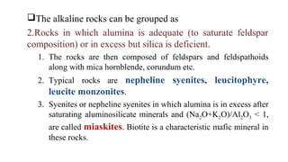 The alkaline rocks can be grouped as
2.Rocks in which alumina is adequate (to saturate feldspar
composition) or in excess but silica is deficient.
1. The rocks are then composed of feldspars and feldspathoids
along with mica hornblende, corundum etc.
2. Typical rocks are nepheline syenites, leucitophyre,
leucite monzonites.
3. Syenites or nepheline syenites in which alumina is in excess after
saturating aluminosilicate minerals and (Na2O+K2O)/Al2O3 < 1,
are called miaskites. Biotite is a characteristic mafic mineral in
these rocks.
 