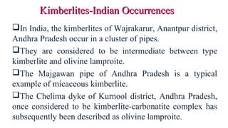 In India, the kimberlites of Wajrakarur, Anantpur district,
Andhra Pradesh occur in a cluster of pipes.
They are considered to be intermediate between type
kimberlite and olivine lamproite.
The Majgawan pipe of Andhra Pradesh is a typical
example of micaceous kimberlite.
The Chelima dyke of Kurnool district, Andhra Pradesh,
once considered to be kimberlite-carbonatite complex has
subsequently been described as olivine lamproite.
Kimberlites-Indian OccurrencesKimberlites-Indian Occurrences
 