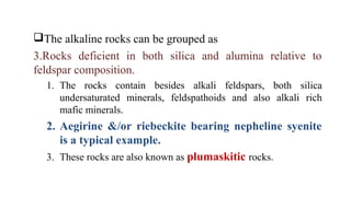 The alkaline rocks can be grouped as
3.Rocks deficient in both silica and alumina relative to
feldspar composition.
1. The rocks contain besides alkali feldspars, both silica
undersaturated minerals, feldspathoids and also alkali rich
mafic minerals.
2. Aegirine &/or riebeckite bearing nepheline syenite
is a typical example.
3. These rocks are also known as plumaskitic rocks.
 