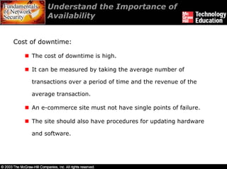 Understand the Importance of
          Availability


Cost of downtime:

     The cost of downtime is high.

     It can be measured by taking the average number of

     transactions over a period of time and the revenue of the

     average transaction.

     An e-commerce site must not have single points of failure.

     The site should also have procedures for updating hardware

     and software.
 