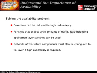 Understand the Importance of
           Availability


Solving the availability problem:

     Downtime can be reduced through redundancy.

     For sites that expect large amounts of traffic, load-balancing

     application layer switches can be used.

     Network infrastructure components must also be configured to

     fail-over if high availability is required.
 