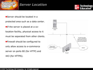 Server Location


 Server should be located in a

protected area such as a data center.

 If the server is placed at a co-

location facility, physical access to it

must be separated from other clients.

 Firewall should be configured to

only allow access to e-commerce

server on ports 80 (for HTTP) and

443 (for HTTPS).
 