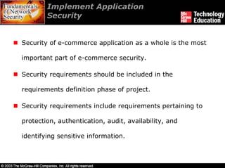 Implement Application
        Security


Security of e-commerce application as a whole is the most

important part of e-commerce security.

Security requirements should be included in the

requirements definition phase of project.

Security requirements include requirements pertaining to

protection, authentication, audit, availability, and

identifying sensitive information.
 