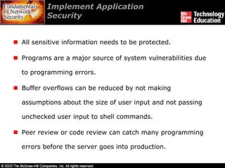 Implement Application
        Security


All sensitive information needs to be protected.

Programs are a major source of system vulnerabilities due

to programming errors.

Buffer overflows can be reduced by not making

assumptions about the size of user input and not passing

unchecked user input to shell commands.

Peer review or code review can catch many programming

errors before the server goes into production.
 