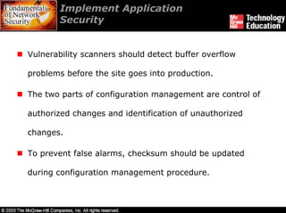 Implement Application
        Security


Vulnerability scanners should detect buffer overflow

problems before the site goes into production.

The two parts of configuration management are control of

authorized changes and identification of unauthorized

changes.

To prevent false alarms, checksum should be updated

during configuration management procedure.
 