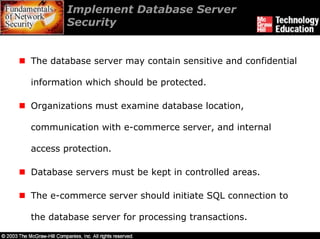 Implement Database Server
        Security


The database server may contain sensitive and confidential

information which should be protected.

Organizations must examine database location,

communication with e-commerce server, and internal

access protection.

Database servers must be kept in controlled areas.

The e-commerce server should initiate SQL connection to

the database server for processing transactions.
 