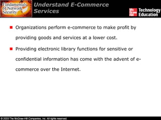 Understand E-Commerce
        Services

Organizations perform e-commerce to make profit by

providing goods and services at a lower cost.

Providing electronic library functions for sensitive or

confidential information has come with the advent of e-

commerce over the Internet.
 