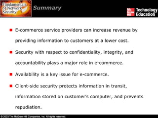 Summary



E-commerce service providers can increase revenue by

providing information to customers at a lower cost.

Security with respect to confidentiality, integrity, and

accountability plays a major role in e-commerce.

Availability is a key issue for e-commerce.

Client-side security protects information in transit,

information stored on customer’s computer, and prevents

repudiation.
 