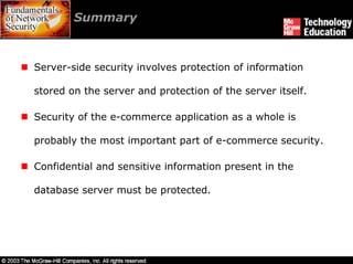 Summary



Server-side security involves protection of information

stored on the server and protection of the server itself.

Security of the e-commerce application as a whole is

probably the most important part of e-commerce security.

Confidential and sensitive information present in the

database server must be protected.
 