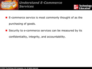 Understand E-Commerce
        Services


E-commerce service is most commonly thought of as the

purchasing of goods.

Security to e-commerce services can be measured by its

confidentiality, integrity, and accountability.
 