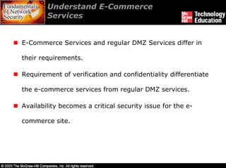 Understand E-Commerce
        Services


E-Commerce Services and regular DMZ Services differ in

their requirements.

Requirement of verification and confidentiality differentiate

the e-commerce services from regular DMZ services.

Availability becomes a critical security issue for the e-

commerce site.
 
