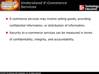 Understand E-Commerce
        Services


E-commerce services may involve selling goods, providing

confidential information, or distribution of information.

Security to e-commerce services can be measured in terms

of confidentiality, integrity, and accountability.
 