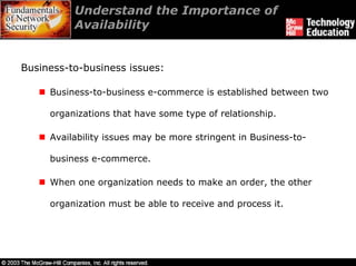 Understand the Importance of
          Availability


Business-to-business issues:

     Business-to-business e-commerce is established between two

     organizations that have some type of relationship.

     Availability issues may be more stringent in Business-to-

     business e-commerce.

     When one organization needs to make an order, the other

     organization must be able to receive and process it.
 