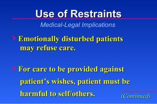 Use of Restraints Emotionally disturbed patients   may refuse care. For care to be provided against    patient’s wishes, patient must be   harmful to self/others. Medical-Legal Implications (Continued) 