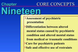 Chapter Assessment of psychiatric   presentation   Differentiation between altered    mental status caused by psychiatric    condition and altered mental status    from medical or traumatic conditions Care for psychiatric patients Safe and effective use of restraints Nineteen CORE CONCEPTS 