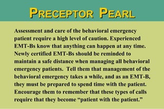Assessment and care of the behavioral emergency patient require a high level of caution. Experienced EMT-Bs know that anything can happen at any time.  Newly certified EMT-Bs should be reminded to maintain a safe distance when managing all behavioral emergency patients.  Tell them that management of the behavioral emergency takes a while, and as an EMT-B, they must be prepared to spend time with the patient.  Encourage them to remember that these types of calls require that they become “patient with the patient.”  P RECEPTOR  P EARL 