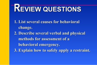 1. List several causes for behavioral   change. 2. Describe several verbal and physical   methods for assessment of a    behavioral emergency. 3. Explain how to safely apply a restraint. R EVIEW QUESTIONS 