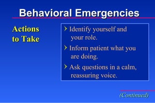 Identify yourself and    your role. Inform patient what you    are doing. Ask questions in a calm,   reassuring voice. Actions to Take (Continued) Behavioral Emergencies 