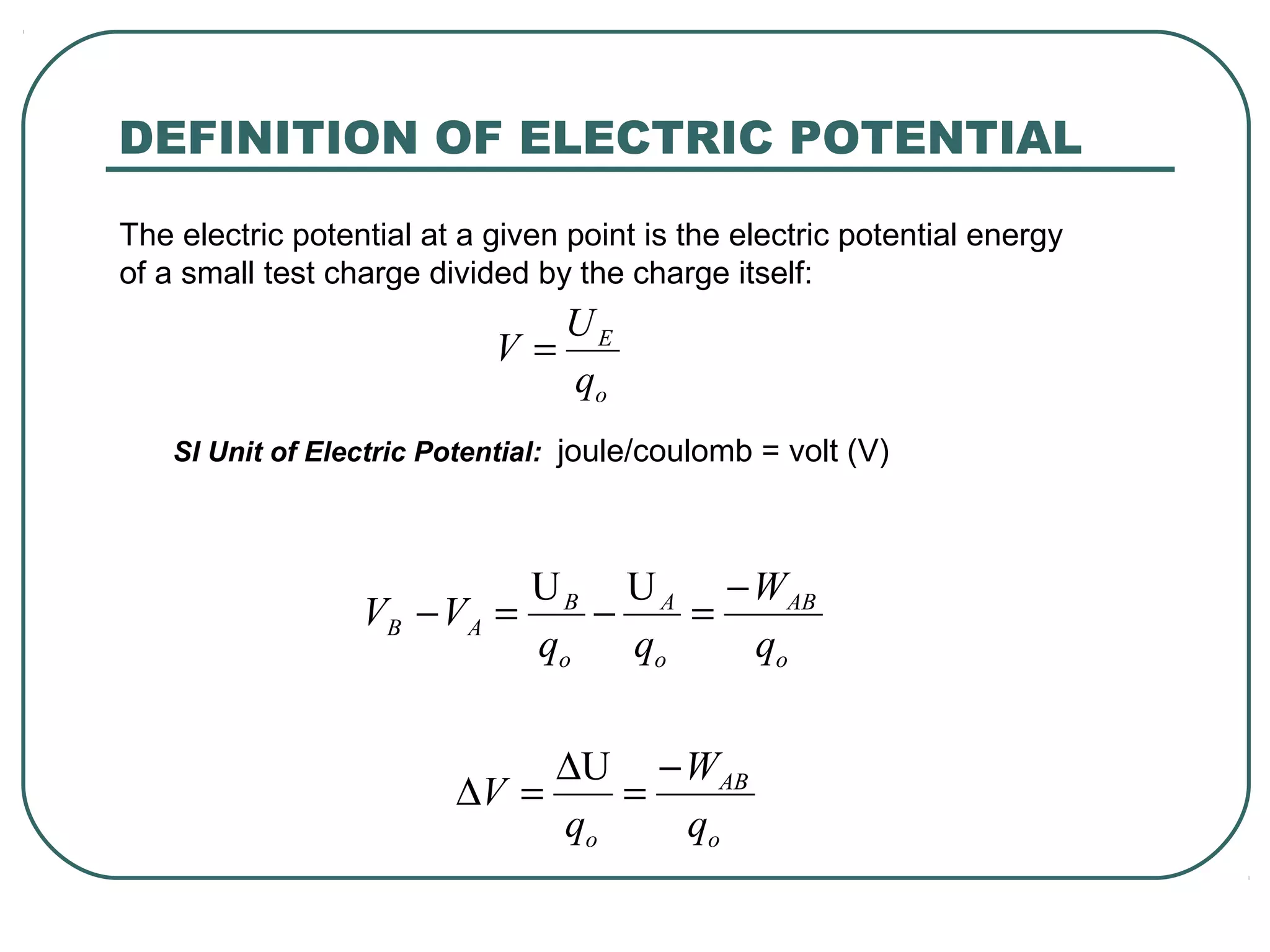 The electric potential at a given point is the electric potential energy
of a small test charge divided by the charge itself:
SI Unit of Electric Potential: joule/coulomb = volt (V)
o
AB
o
A
o
B
AB
q
W
qq
VV
−
=−=−
UU
o
AB
o q
W
q
V
−
=
∆
=∆
U
DEFINITION OF ELECTRIC POTENTIAL
o
E
q
U
V =
 