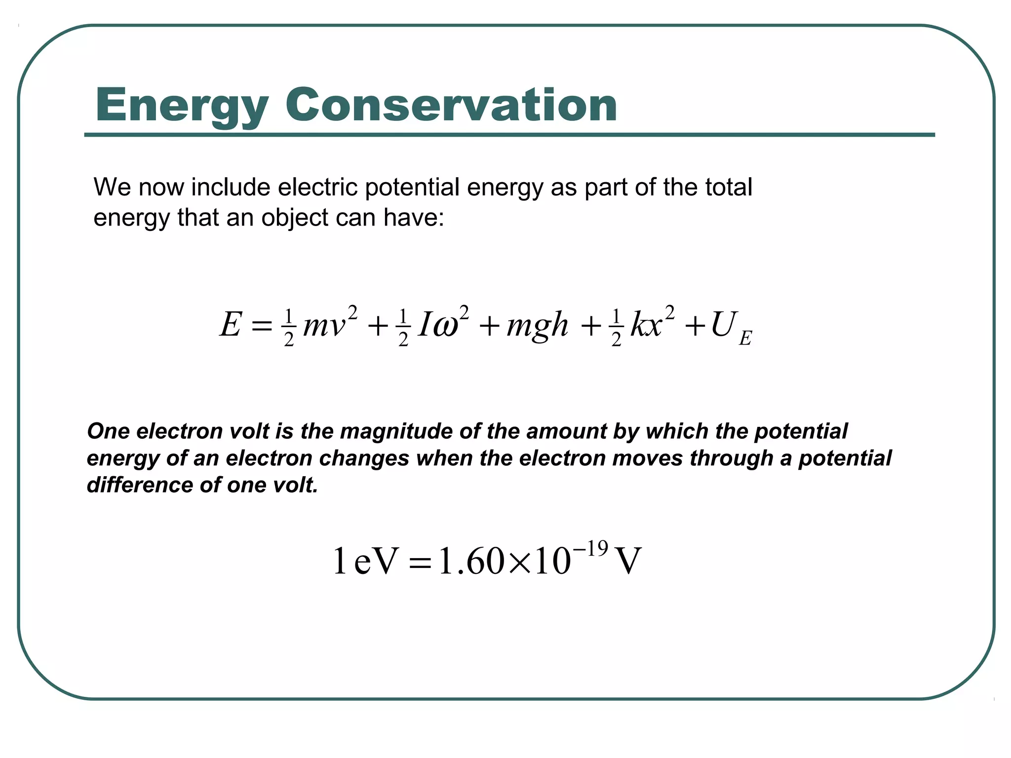 We now include electric potential energy as part of the total
energy that an object can have:
EUkxmghImvE ++++= 2
2
12
2
12
2
1
ω
One electron volt is the magnitude of the amount by which the potential
energy of an electron changes when the electron moves through a potential
difference of one volt.
V1060.1eV1 19−
×=
Energy Conservation
 