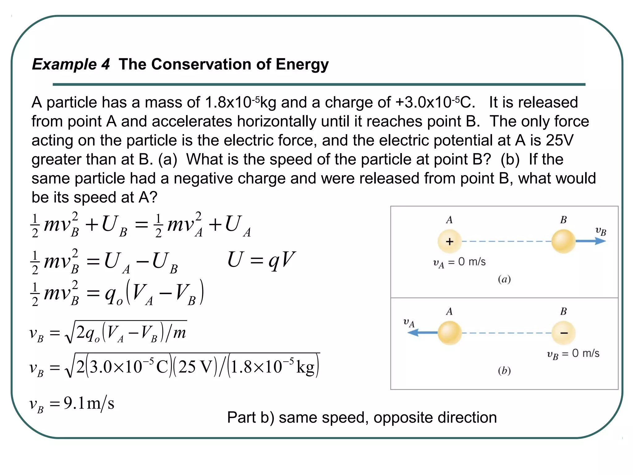 Example 4 The Conservation of Energy
A particle has a mass of 1.8x10-5
kg and a charge of +3.0x10-5
C. It is released
from point A and accelerates horizontally until it reaches point B. The only force
acting on the particle is the electric force, and the electric potential at A is 25V
greater than at B. (a) What is the speed of the particle at point B? (b) If the
same particle had a negative charge and were released from point B, what would
be its speed at A?
AABB UmvUmv +=+ 2
2
12
2
1
BAB UUmv −=2
2
1
( )BAoB VVqmv −=2
2
1
qVU =
( )( ) ( )kg108.1V25C100.32 55 −−
××=Bv
( ) mVVqv BAoB −= 2
sm1.9=Bv
Part b) same speed, opposite direction
 