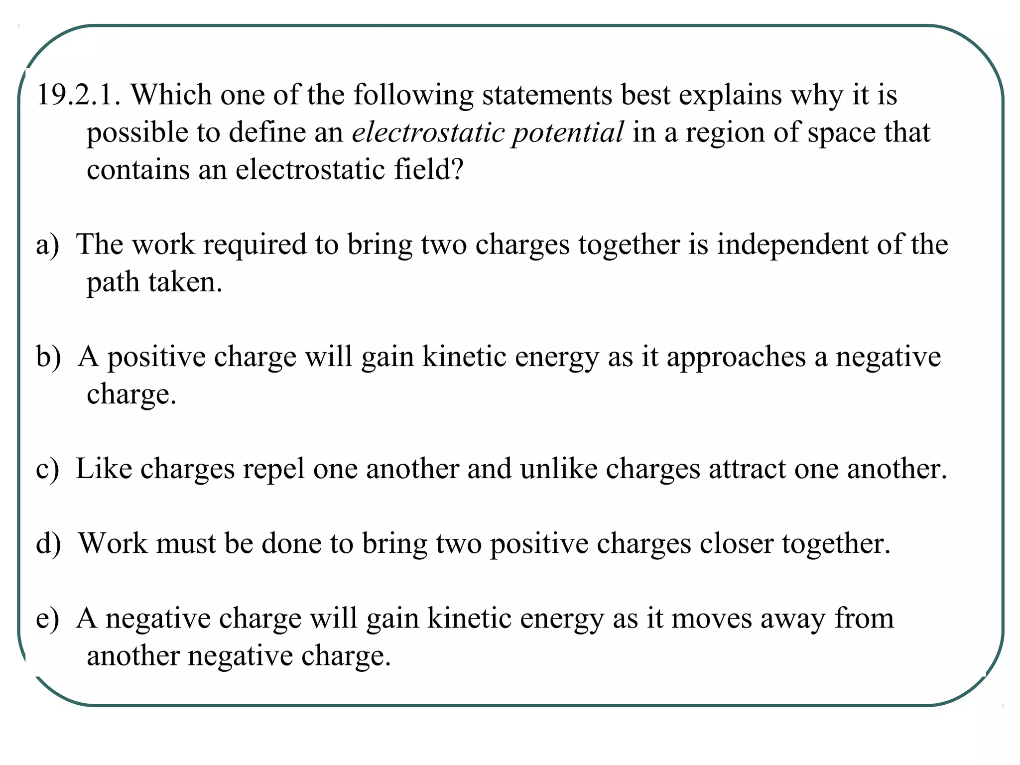 19.2.1. Which one of the following statements best explains why it is
possible to define an electrostatic potential in a region of space that
contains an electrostatic field?
a) The work required to bring two charges together is independent of the
path taken.
b) A positive charge will gain kinetic energy as it approaches a negative
charge.
c) Like charges repel one another and unlike charges attract one another.
d) Work must be done to bring two positive charges closer together.
e) A negative charge will gain kinetic energy as it moves away from
another negative charge.
 