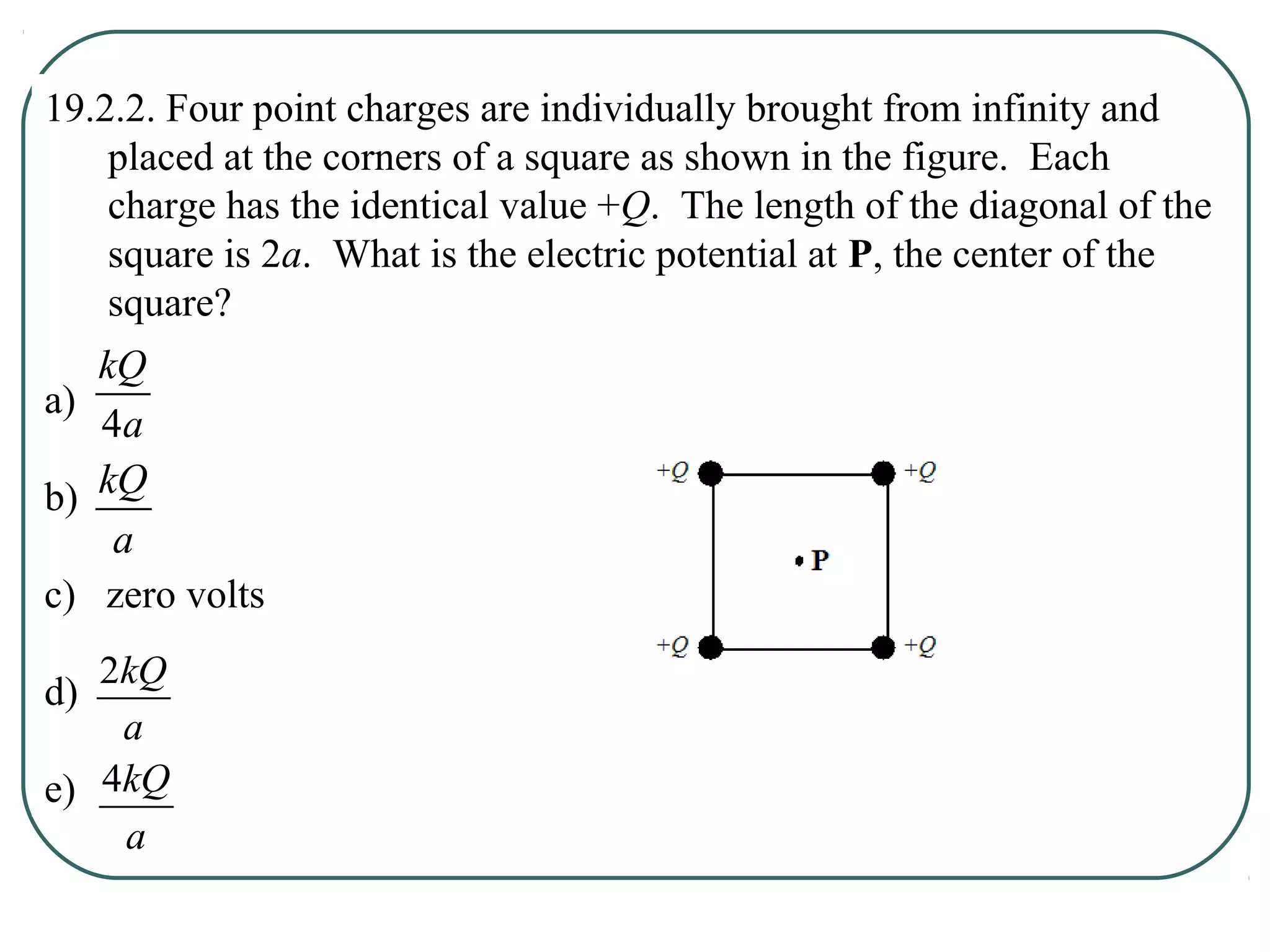 19.2.2. Four point charges are individually brought from infinity and
placed at the corners of a square as shown in the figure. Each
charge has the identical value +Q. The length of the diagonal of the
square is 2a. What is the electric potential at P, the center of the
square?
a)
b)
c) zero volts
d)
e)
a
kQ
4
a
kQ
a
kQ2
a
kQ4
 