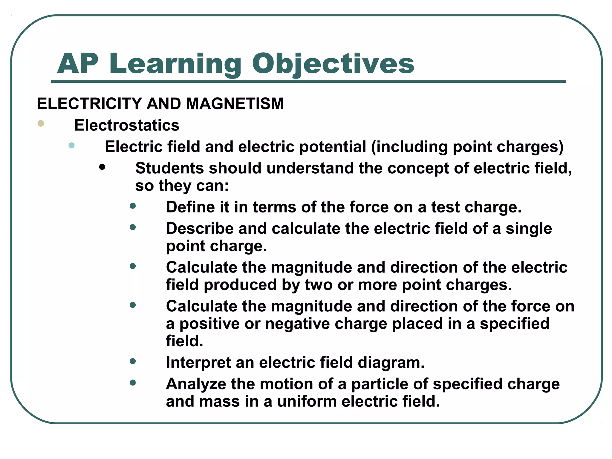 AP Learning Objectives
ELECTRICITY AND MAGNETISM
 Electrostatics
• Electric field and electric potential (including point charges)
• Students should understand the concept of electric field,
so they can:
• Define it in terms of the force on a test charge.
• Describe and calculate the electric field of a single
point charge.
• Calculate the magnitude and direction of the electric
field produced by two or more point charges.
• Calculate the magnitude and direction of the force on
a positive or negative charge placed in a specified
field.
• Interpret an electric field diagram.
• Analyze the motion of a particle of specified charge
and mass in a uniform electric field.
 