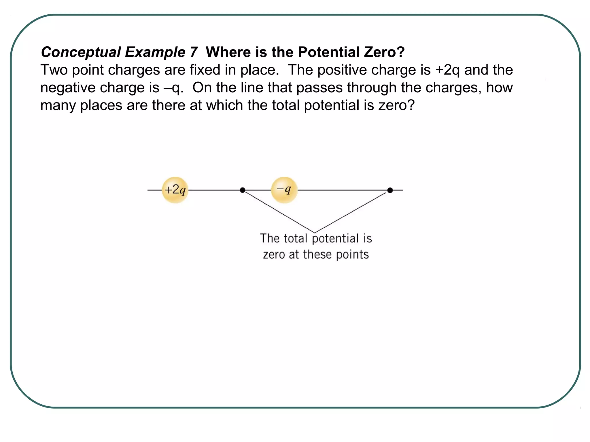Conceptual Example 7 Where is the Potential Zero?
Two point charges are fixed in place. The positive charge is +2q and the
negative charge is –q. On the line that passes through the charges, how
many places are there at which the total potential is zero?
 