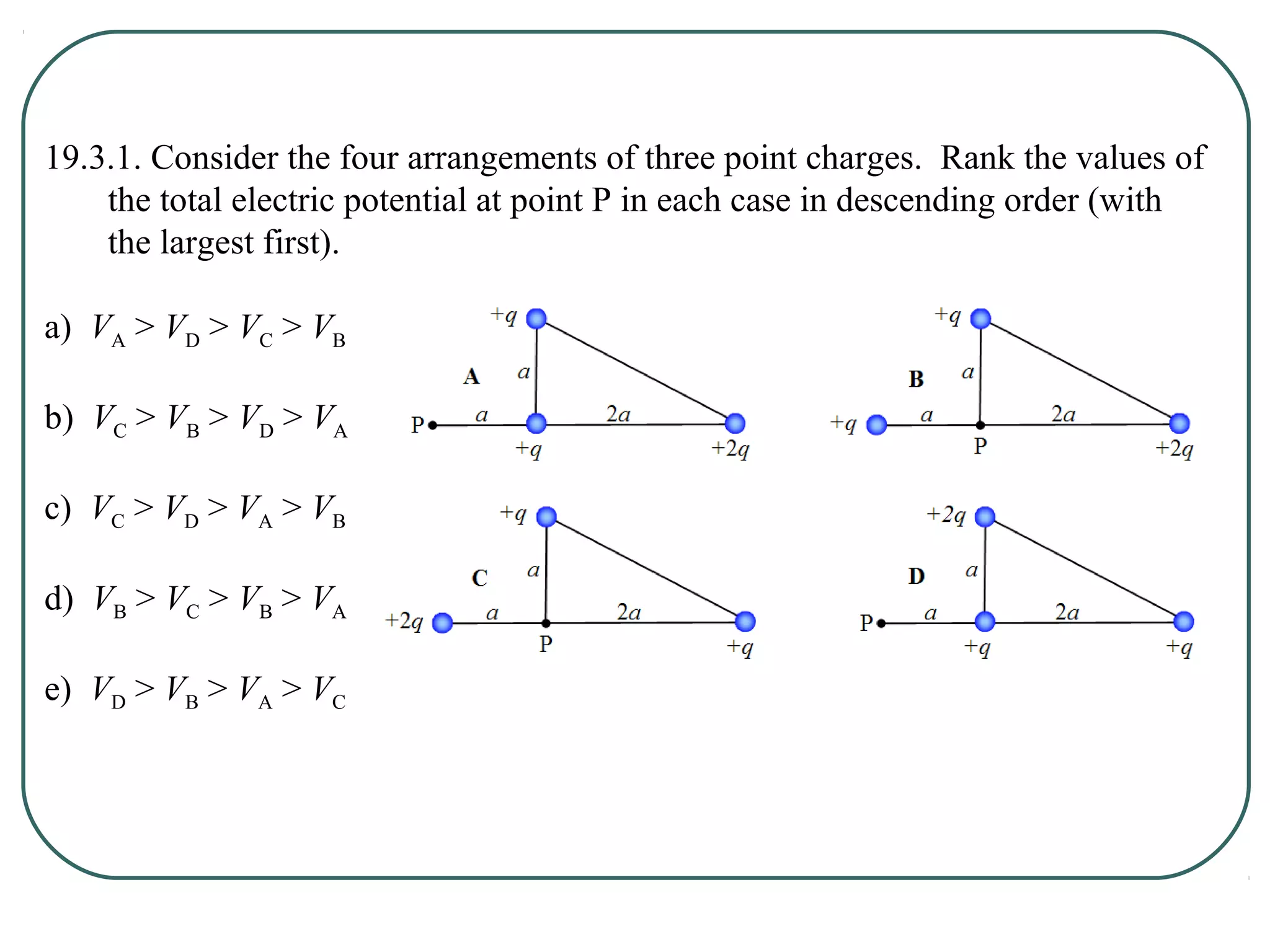 19.3.1. Consider the four arrangements of three point charges. Rank the values of
the total electric potential at point P in each case in descending order (with
the largest first).
a) VA > VD > VC > VB
b) VC > VB > VD > VA
c) VC > VD > VA > VB
d) VB > VC > VB > VA
e) VD > VB > VA > VC
 