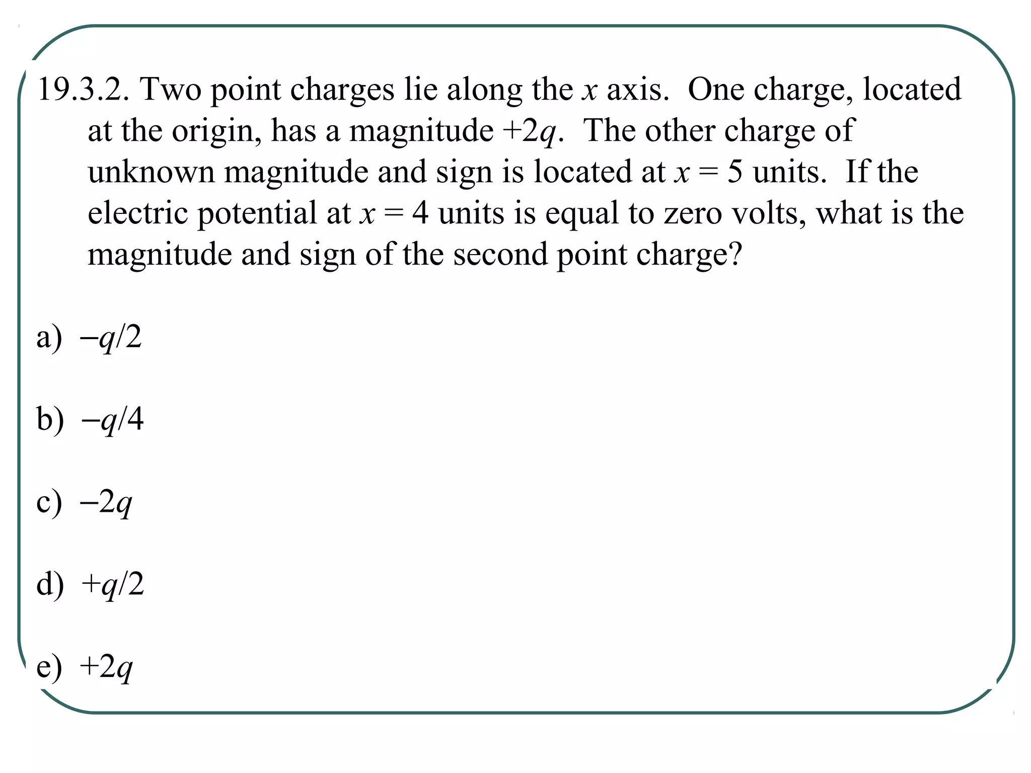 19.3.2. Two point charges lie along the x axis. One charge, located
at the origin, has a magnitude +2q. The other charge of
unknown magnitude and sign is located at x = 5 units. If the
electric potential at x = 4 units is equal to zero volts, what is the
magnitude and sign of the second point charge?
a) −q/2
b) −q/4
c) −2q
d) +q/2
e) +2q
 