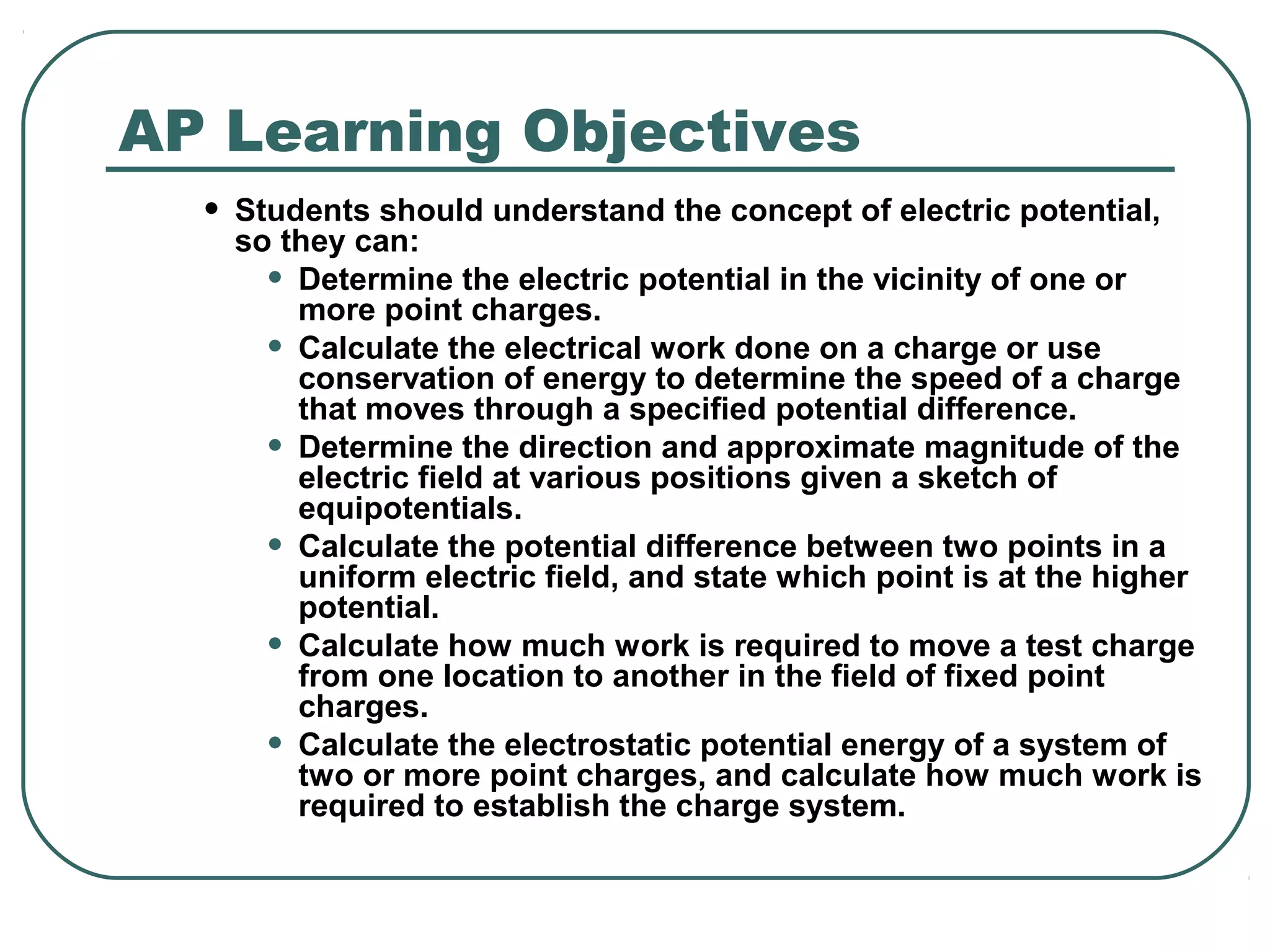AP Learning Objectives
• Students should understand the concept of electric potential,
so they can:
• Determine the electric potential in the vicinity of one or
more point charges.
• Calculate the electrical work done on a charge or use
conservation of energy to determine the speed of a charge
that moves through a specified potential difference.
• Determine the direction and approximate magnitude of the
electric field at various positions given a sketch of
equipotentials.
• Calculate the potential difference between two points in a
uniform electric field, and state which point is at the higher
potential.
• Calculate how much work is required to move a test charge
from one location to another in the field of fixed point
charges.
• Calculate the electrostatic potential energy of a system of
two or more point charges, and calculate how much work is
required to establish the charge system.
 