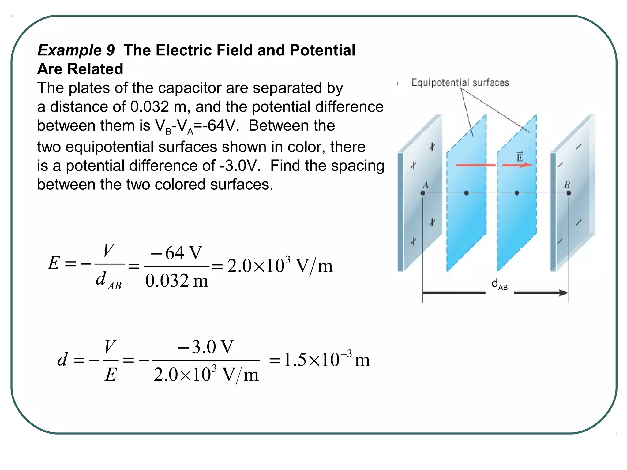 Example 9 The Electric Field and Potential
Are Related
The plates of the capacitor are separated by
a distance of 0.032 m, and the potential difference
between them is VB-VA=-64V. Between the
two equipotential surfaces shown in color, there
is a potential difference of -3.0V. Find the spacing
between the two colored surfaces.
ABd
V
E −=
E
V
d −=
m0.032
V64−
= mV100.2 3
×=
mV100.2
V0.3
3
×
−
−= m105.1 3−
×=
dAB
 