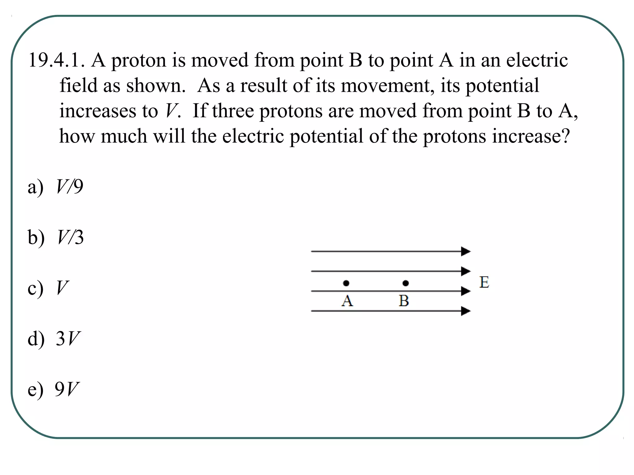 19.4.1. A proton is moved from point B to point A in an electric
field as shown. As a result of its movement, its potential
increases to V. If three protons are moved from point B to A,
how much will the electric potential of the protons increase?
a) V/9
b) V/3
c) V
d) 3V
e) 9V
 