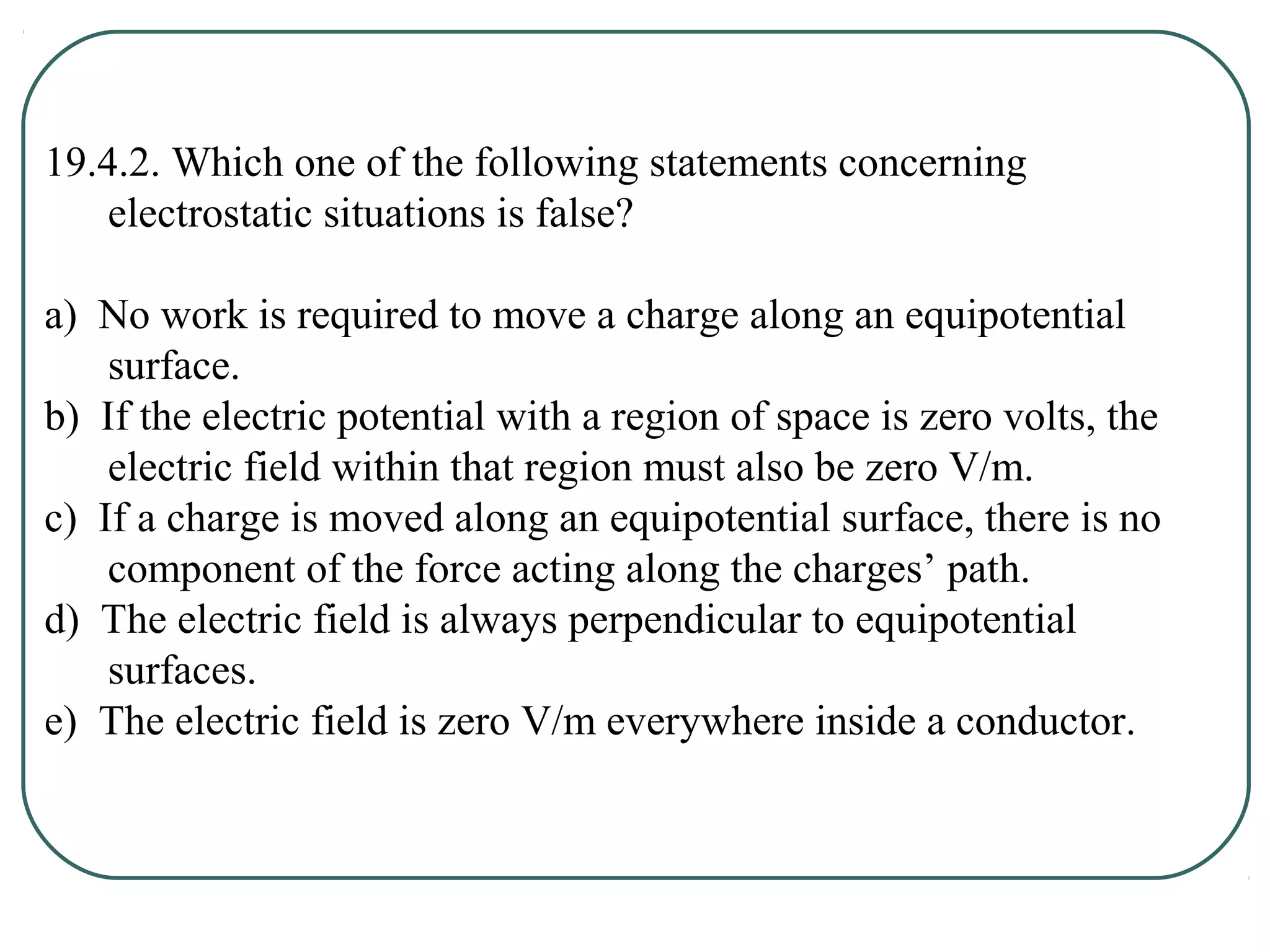 19.4.2. Which one of the following statements concerning
electrostatic situations is false?
a) No work is required to move a charge along an equipotential
surface.
b) If the electric potential with a region of space is zero volts, the
electric field within that region must also be zero V/m.
c) If a charge is moved along an equipotential surface, there is no
component of the force acting along the charges’ path.
d) The electric field is always perpendicular to equipotential
surfaces.
e) The electric field is zero V/m everywhere inside a conductor.
 