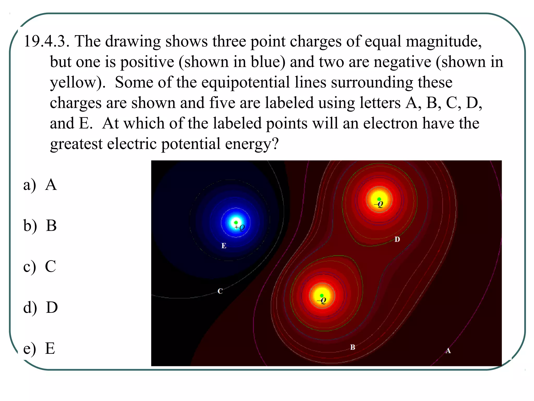 19.4.3. The drawing shows three point charges of equal magnitude,
but one is positive (shown in blue) and two are negative (shown in
yellow). Some of the equipotential lines surrounding these
charges are shown and five are labeled using letters A, B, C, D,
and E. At which of the labeled points will an electron have the
greatest electric potential energy?
a) A
b) B
c) C
d) D
e) E
 