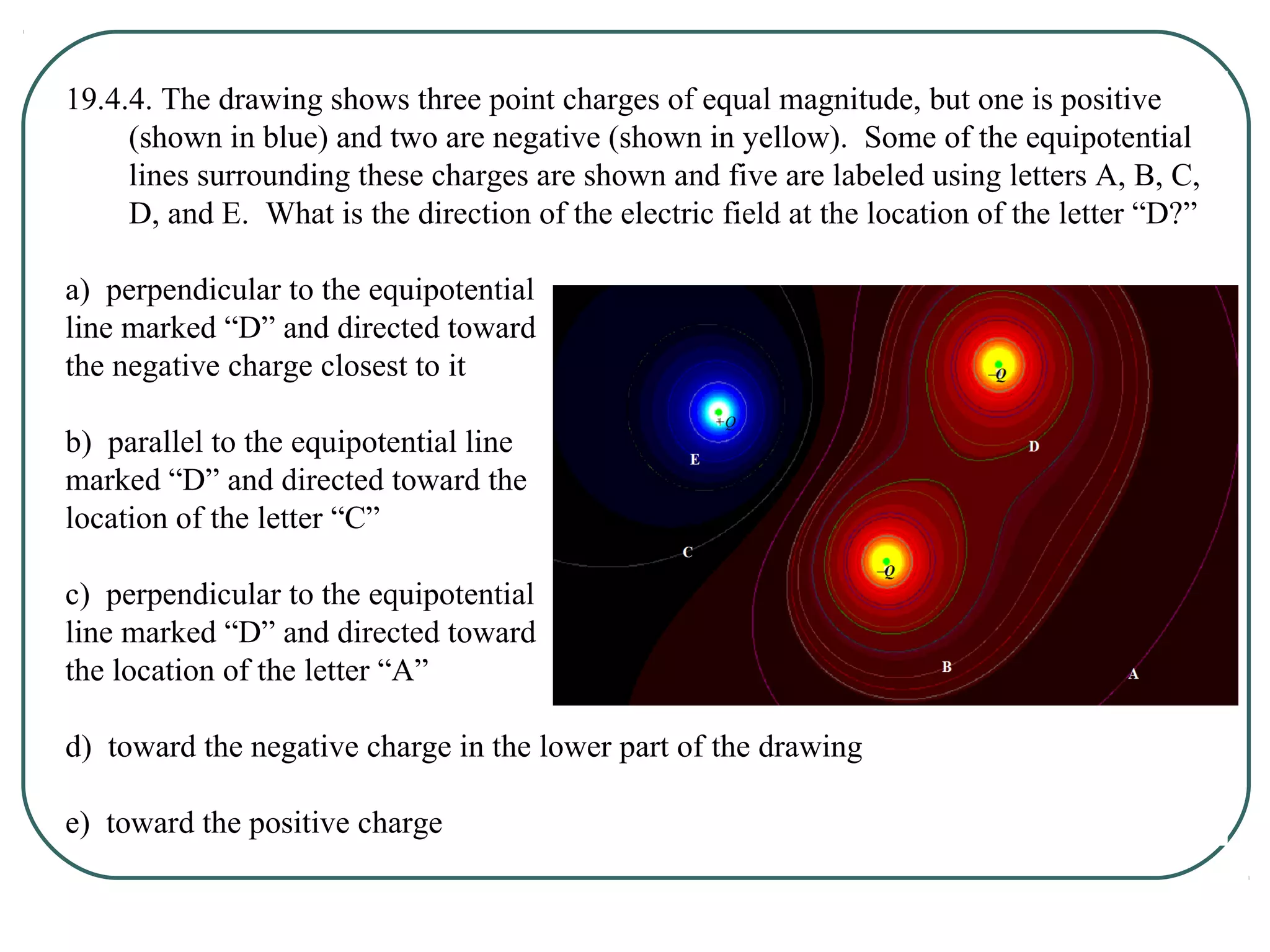19.4.4. The drawing shows three point charges of equal magnitude, but one is positive
(shown in blue) and two are negative (shown in yellow). Some of the equipotential
lines surrounding these charges are shown and five are labeled using letters A, B, C,
D, and E. What is the direction of the electric field at the location of the letter “D?”
a) perpendicular to the equipotential
line marked “D” and directed toward
the negative charge closest to it
b) parallel to the equipotential line
marked “D” and directed toward the
location of the letter “C”
c) perpendicular to the equipotential
line marked “D” and directed toward
the location of the letter “A”
d) toward the negative charge in the lower part of the drawing
e) toward the positive charge
 