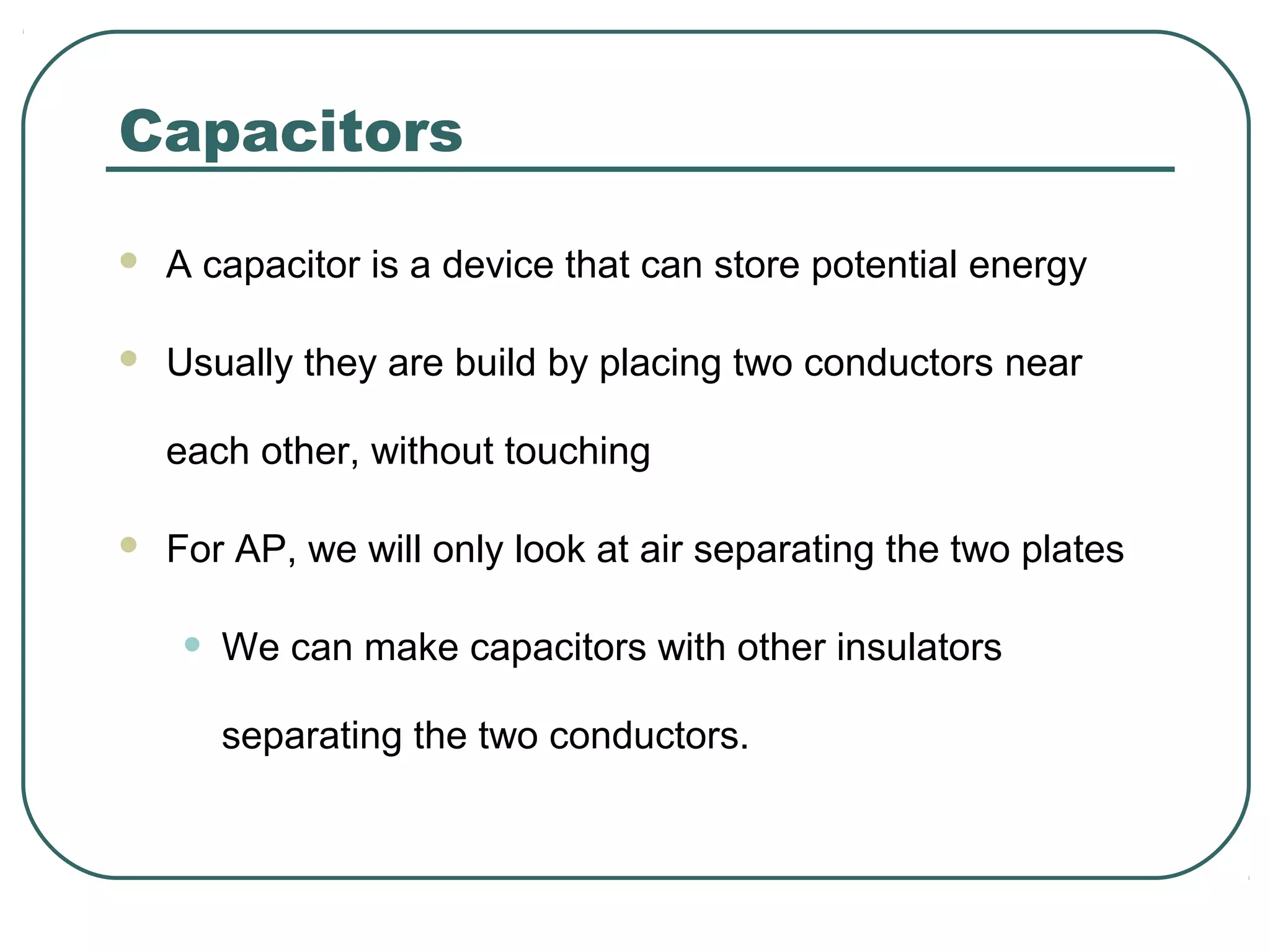 Capacitors
 A capacitor is a device that can store potential energy
 Usually they are build by placing two conductors near
each other, without touching
 For AP, we will only look at air separating the two plates
• We can make capacitors with other insulators
separating the two conductors.
 