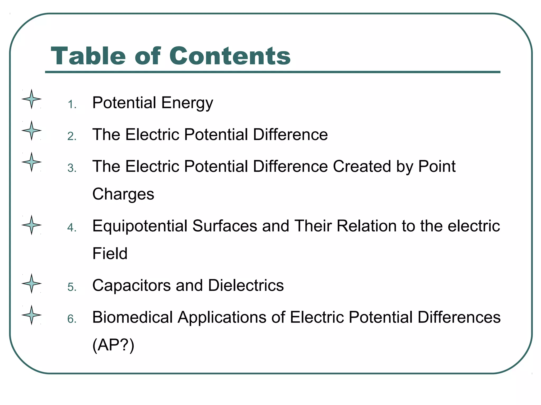 Table of Contents
1. Potential Energy
2. The Electric Potential Difference
3. The Electric Potential Difference Created by Point
Charges
4. Equipotential Surfaces and Their Relation to the electric
Field
5. Capacitors and Dielectrics
6. Biomedical Applications of Electric Potential Differences
(AP?)
 