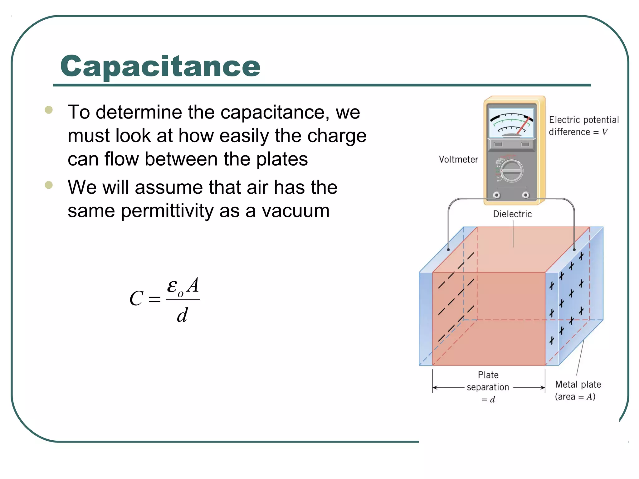 Capacitance
 To determine the capacitance, we
must look at how easily the charge
can flow between the plates
 We will assume that air has the
same permittivity as a vacuum
d
A
C oε
=
 
