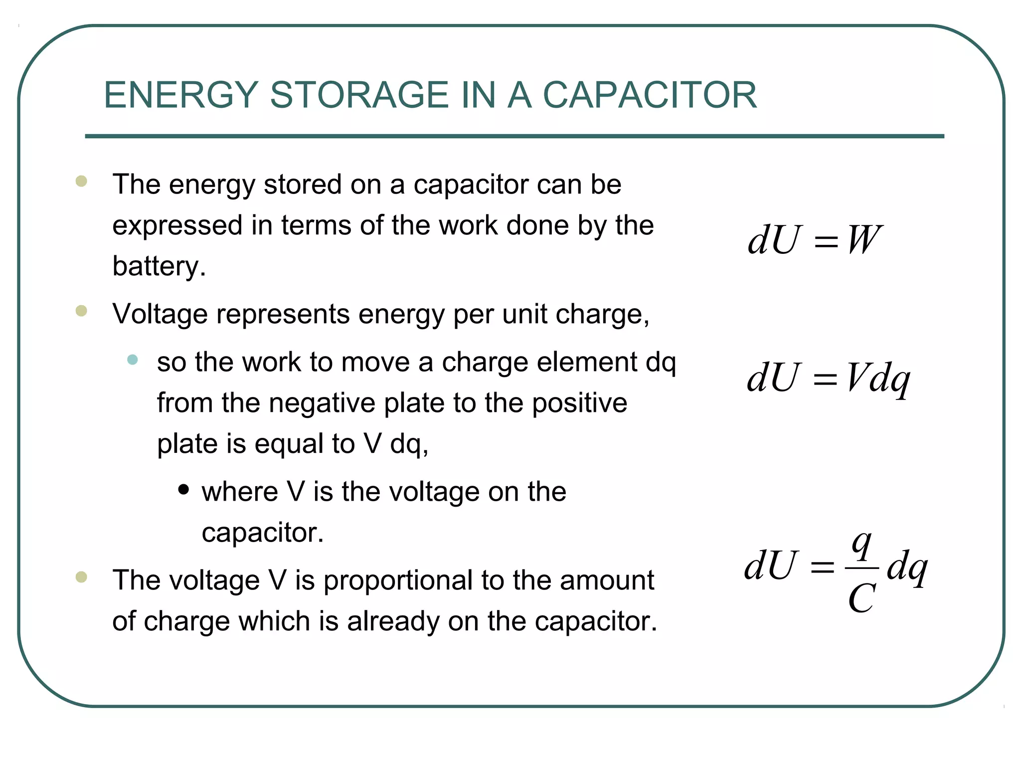 ENERGY STORAGE IN A CAPACITOR
 The energy stored on a capacitor can be
expressed in terms of the work done by the
battery.
 Voltage represents energy per unit charge,
• so the work to move a charge element dq
from the negative plate to the positive
plate is equal to V dq,
• where V is the voltage on the
capacitor.
 The voltage V is proportional to the amount
of charge which is already on the capacitor.
WdU =
dq
C
q
dU =
VdqdU =
 