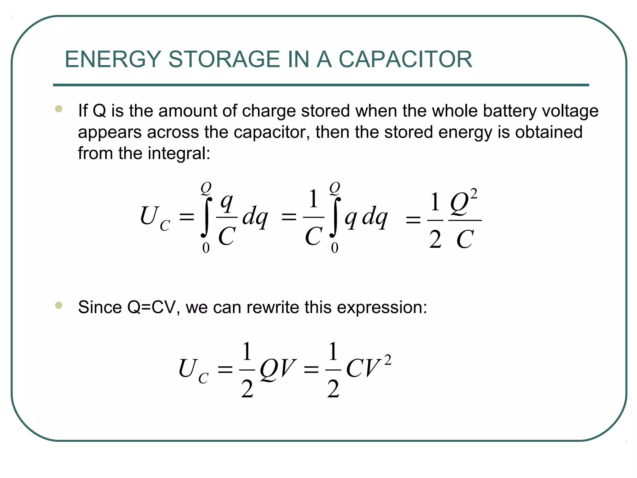 ENERGY STORAGE IN A CAPACITOR
 If Q is the amount of charge stored when the whole battery voltage
appears across the capacitor, then the stored energy is obtained
from the integral:
 Since Q=CV, we can rewrite this expression:
∫=
Q
C dq
C
q
U
0 C
Q2
2
1
=
2
2
1
2
1
CVQVUC ==
∫=
Q
dqq
C 0
1
 