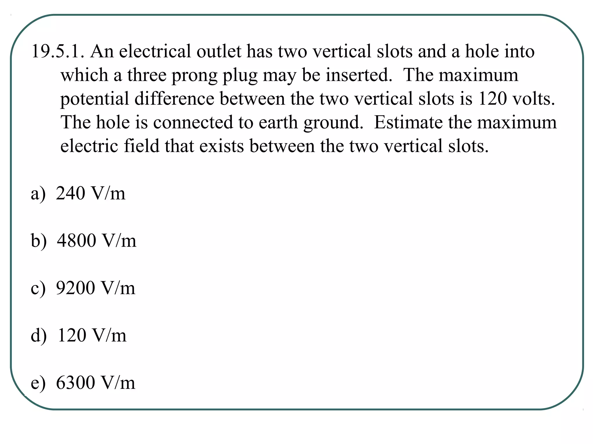 19.5.1. An electrical outlet has two vertical slots and a hole into
which a three prong plug may be inserted. The maximum
potential difference between the two vertical slots is 120 volts.
The hole is connected to earth ground. Estimate the maximum
electric field that exists between the two vertical slots.
a) 240 V/m
b) 4800 V/m
c) 9200 V/m
d) 120 V/m
e) 6300 V/m
 