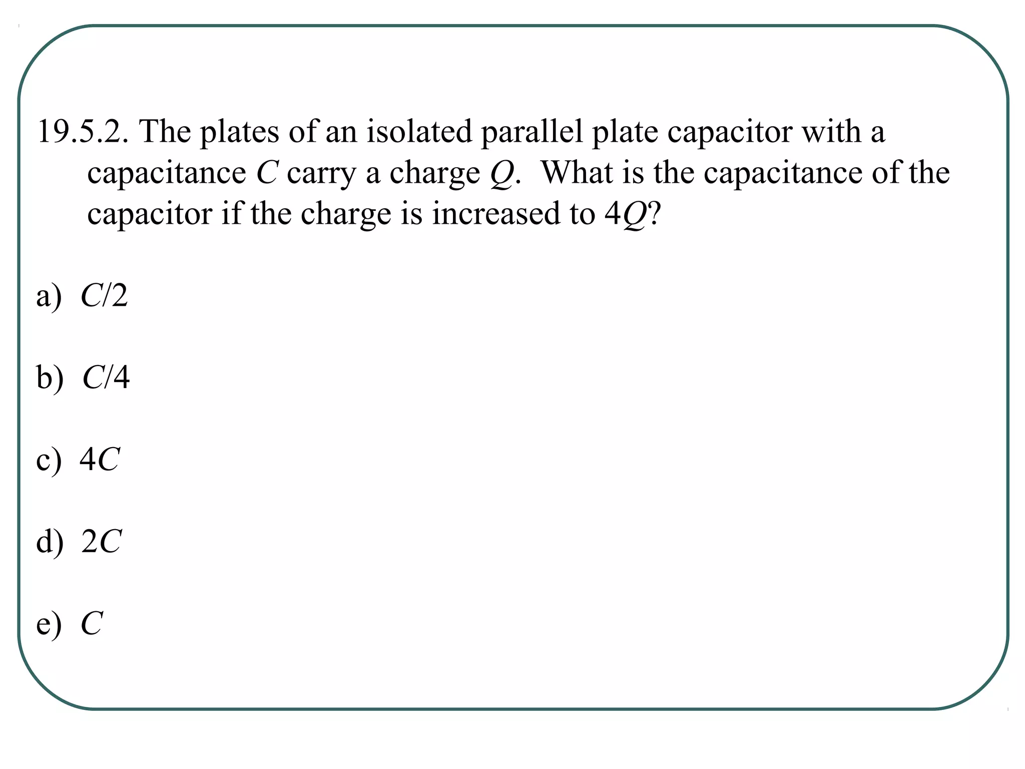19.5.2. The plates of an isolated parallel plate capacitor with a
capacitance C carry a charge Q. What is the capacitance of the
capacitor if the charge is increased to 4Q?
a) C/2
b) C/4
c) 4C
d) 2C
e) C
 