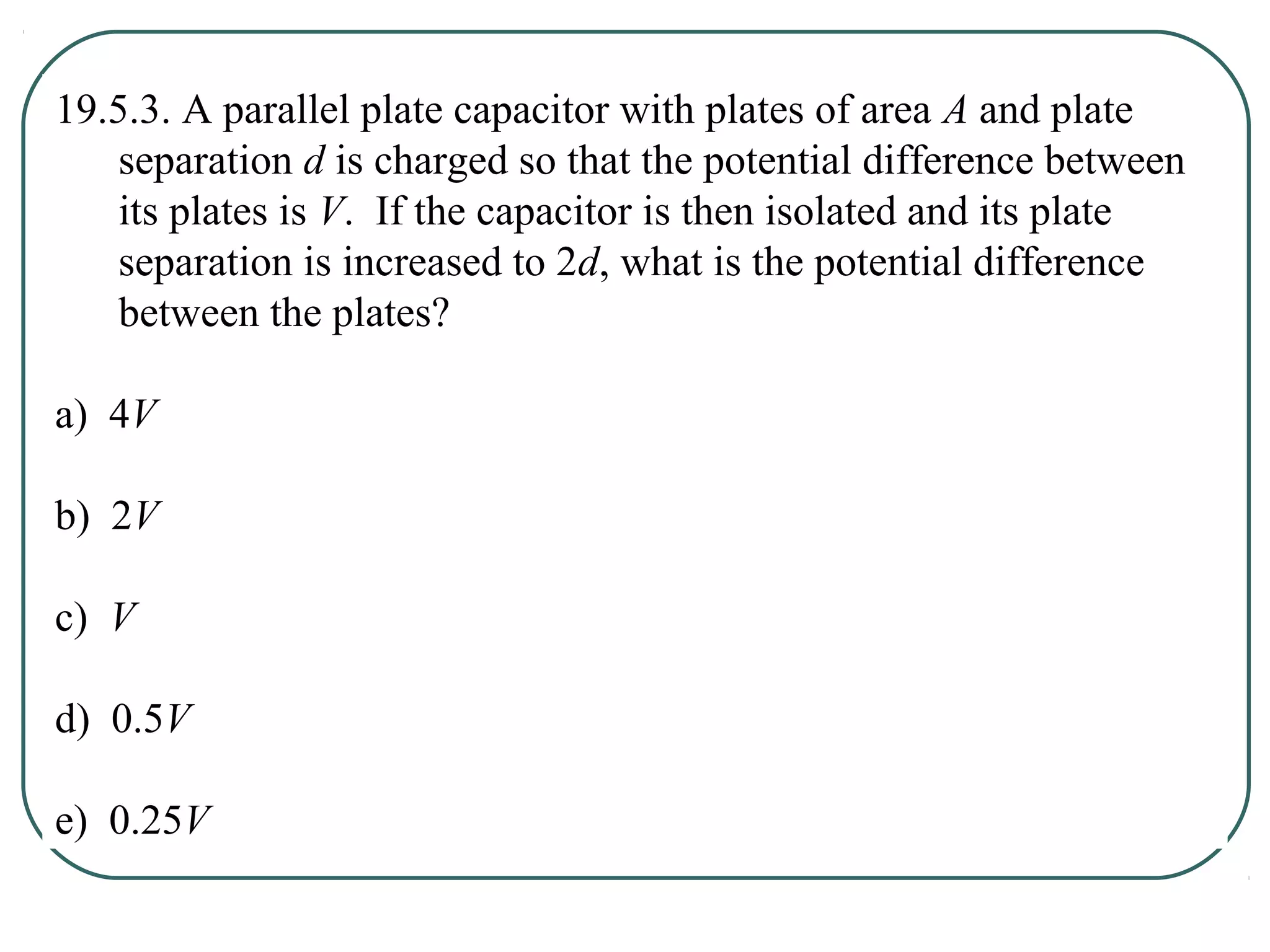 19.5.3. A parallel plate capacitor with plates of area A and plate
separation d is charged so that the potential difference between
its plates is V. If the capacitor is then isolated and its plate
separation is increased to 2d, what is the potential difference
between the plates?
a) 4V
b) 2V
c) V
d) 0.5V
e) 0.25V
 