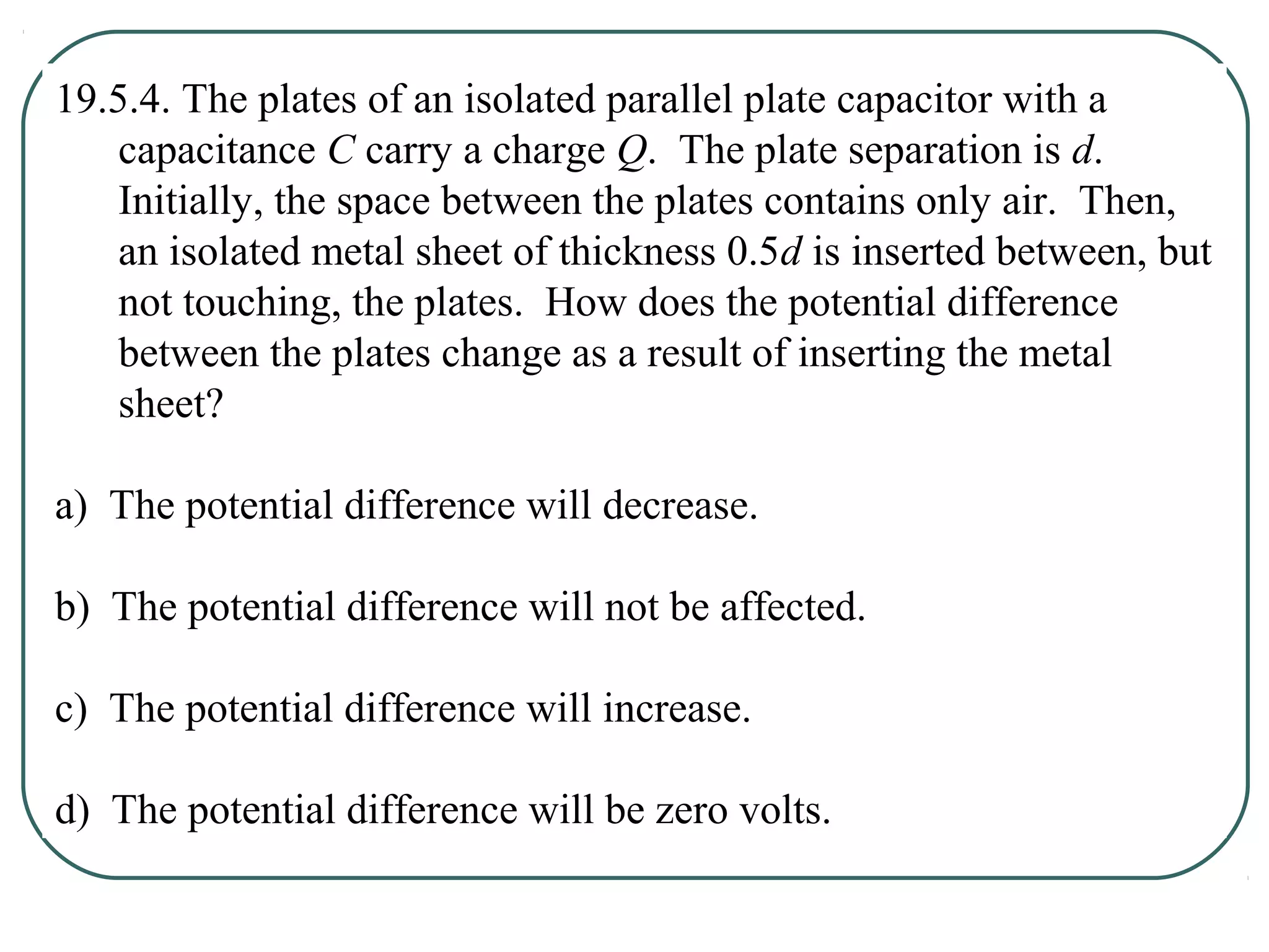 19.5.4. The plates of an isolated parallel plate capacitor with a
capacitance C carry a charge Q. The plate separation is d.
Initially, the space between the plates contains only air. Then,
an isolated metal sheet of thickness 0.5d is inserted between, but
not touching, the plates. How does the potential difference
between the plates change as a result of inserting the metal
sheet?
a) The potential difference will decrease.
b) The potential difference will not be affected.
c) The potential difference will increase.
d) The potential difference will be zero volts.
 