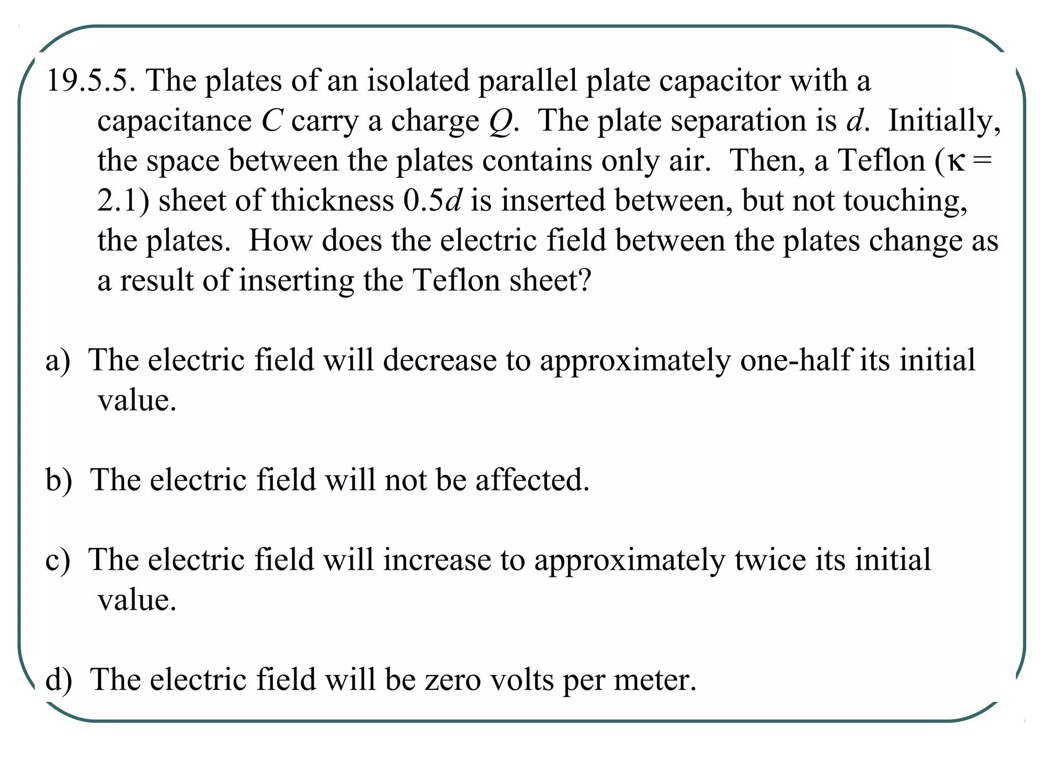 19.5.5. The plates of an isolated parallel plate capacitor with a
capacitance C carry a charge Q. The plate separation is d. Initially,
the space between the plates contains only air. Then, a Teflon (κ =
2.1) sheet of thickness 0.5d is inserted between, but not touching,
the plates. How does the electric field between the plates change as
a result of inserting the Teflon sheet?
a) The electric field will decrease to approximately one-half its initial
value.
b) The electric field will not be affected.
c) The electric field will increase to approximately twice its initial
value.
d) The electric field will be zero volts per meter.
 